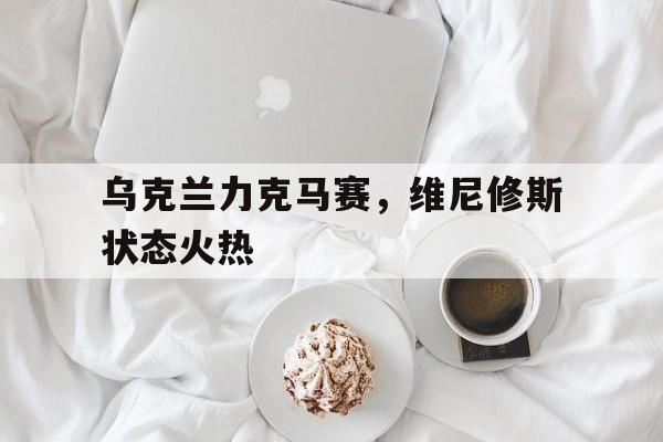 乌克兰力克马赛，维尼修斯状态火热